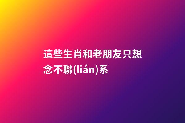 這些生肖和老朋友只想念不聯(lián)系