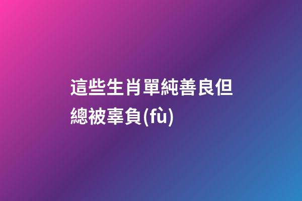 這些生肖單純善良但總被辜負(fù)