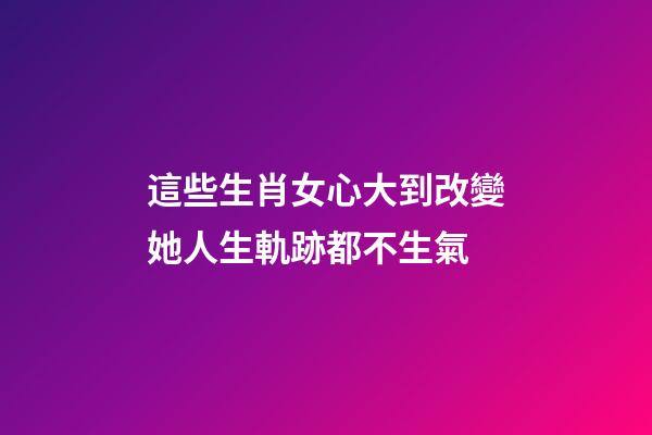 這些生肖女心大到改變她人生軌跡都不生氣