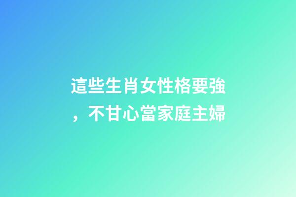 這些生肖女性格要強，不甘心當家庭主婦