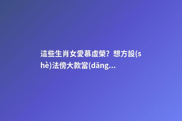 這些生肖女愛慕虛榮？想方設(shè)法傍大款當(dāng)小三