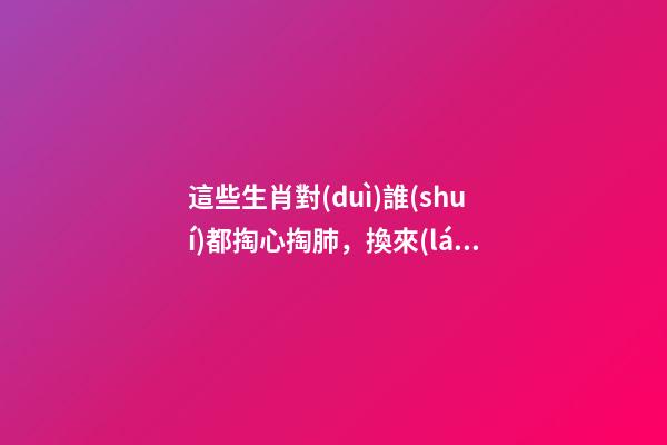 這些生肖對(duì)誰(shuí)都掏心掏肺，換來(lái)的卻總是撕心裂肺