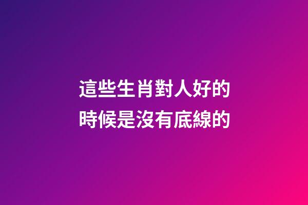 這些生肖對人好的時候是沒有底線的