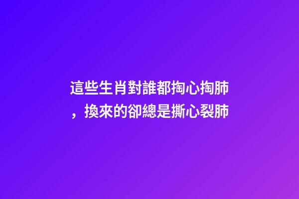 這些生肖對誰都掏心掏肺，換來的卻總是撕心裂肺