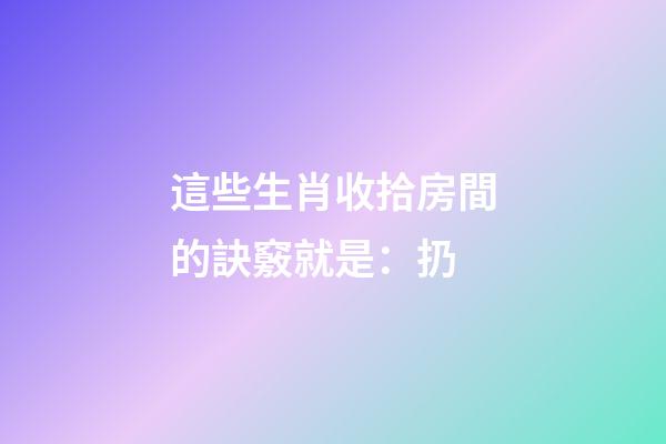 這些生肖收拾房間的訣竅就是：扔