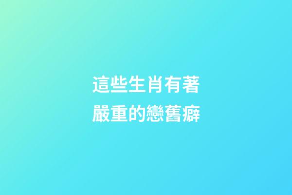 這些生肖有著嚴重的戀舊癖