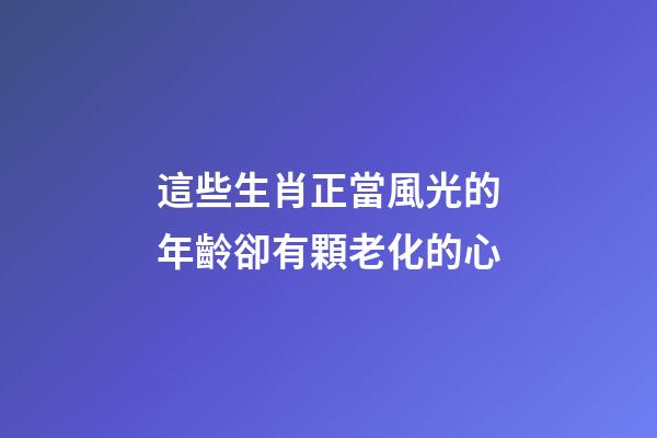 這些生肖正當風光的年齡卻有顆老化的心