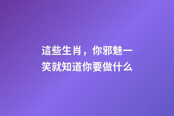 這些生肖，你邪魅一笑就知道你要做什么
