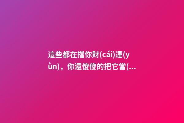 這些都在擋你財(cái)運(yùn)，你還傻傻的把它當(dāng)寶貝放家里