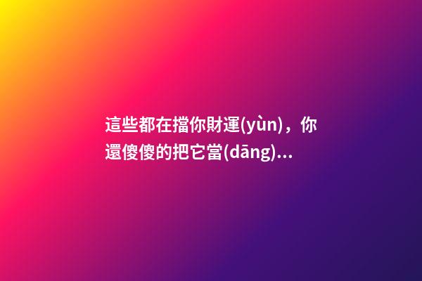這些都在擋你財運(yùn)，你還傻傻的把它當(dāng)寶貝放家里