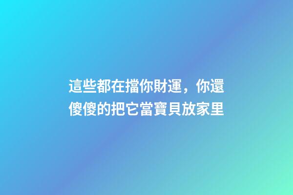 這些都在擋你財運，你還傻傻的把它當寶貝放家里