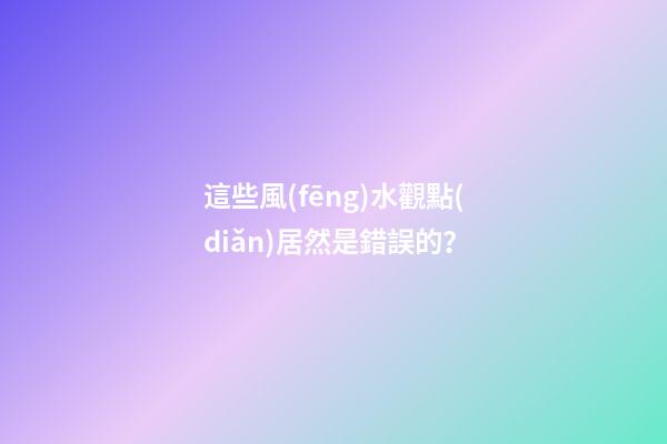 這些風(fēng)水觀點(diǎn)居然是錯誤的？