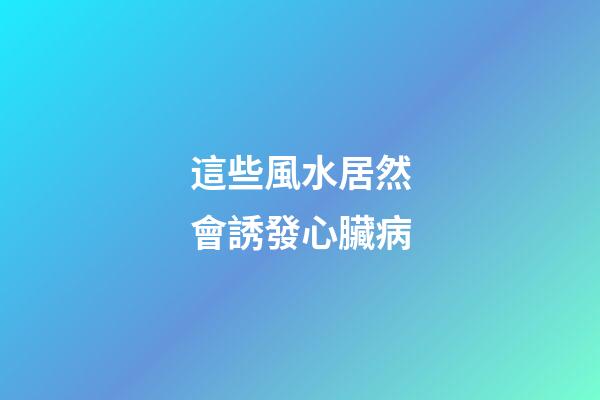 這些風水居然會誘發心臟病