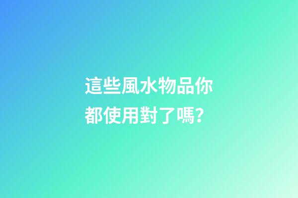 這些風水物品你都使用對了嗎？