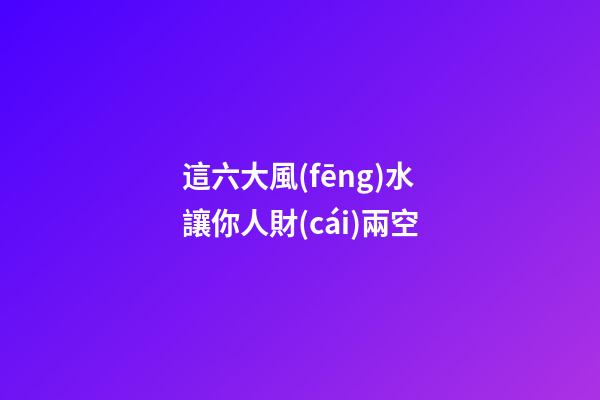 這六大風(fēng)水讓你人財(cái)兩空