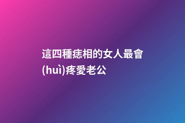 這四種痣相的女人最會(huì)疼愛老公
