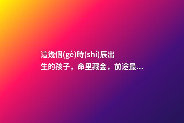 這幾個(gè)時(shí)辰出生的孩子，命里藏金，前途最光明！