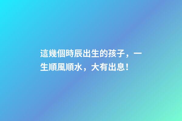 這幾個時辰出生的孩子，一生順風順水，大有出息！