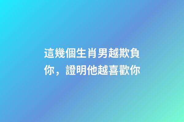 這幾個生肖男越欺負你，證明他越喜歡你