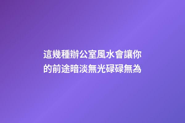 這幾種辦公室風水會讓你的前途暗淡無光碌碌無為