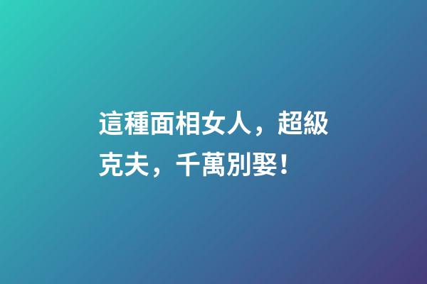 這種面相女人，超級克夫，千萬別娶！