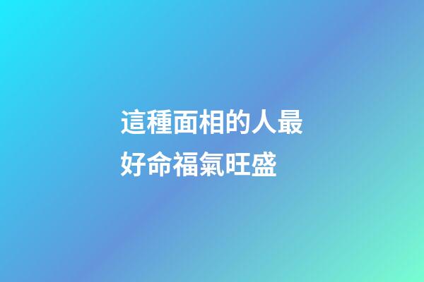 這種面相的人最好命福氣旺盛