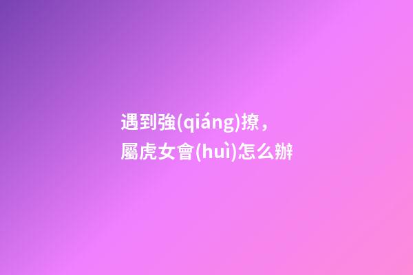 遇到強(qiáng)撩，屬虎女會(huì)怎么辦