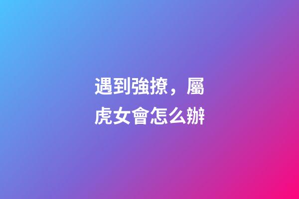 遇到強撩，屬虎女會怎么辦
