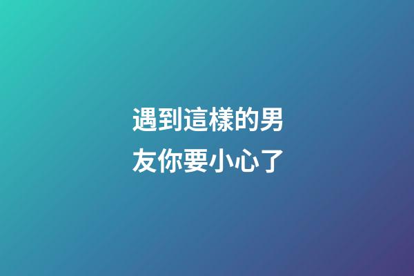 遇到這樣的男友你要小心了