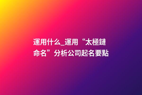 運用什么_運用“太極鏈命名”分析公司起名要點-第1張-公司起名-玄機派