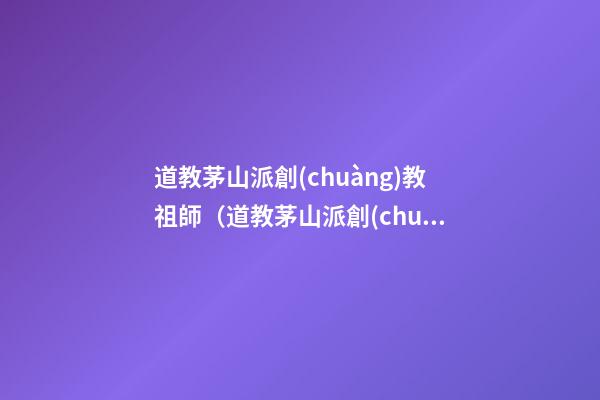 道教茅山派創(chuàng)教祖師（道教茅山派創(chuàng)教祖師是誰(shuí)）