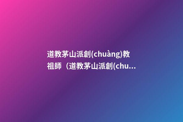 道教茅山派創(chuàng)教祖師（道教茅山派創(chuàng)教祖師是誰）