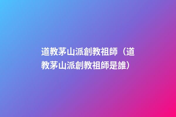 道教茅山派創教祖師（道教茅山派創教祖師是誰）