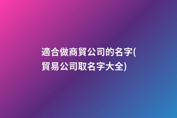 適合做商貿公司的名字(貿易公司取名字大全)