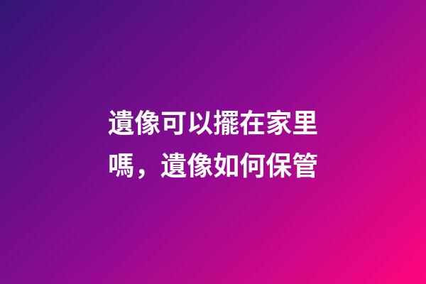 遺像可以擺在家里嗎，遺像如何保管