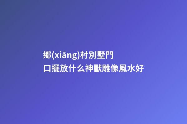 鄉(xiāng)村別墅門口擺放什么神獸雕像風水好