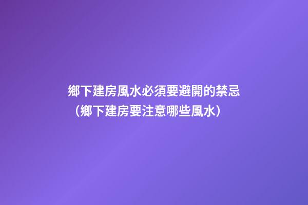 鄉下建房風水必須要避開的禁忌（鄉下建房要注意哪些風水）