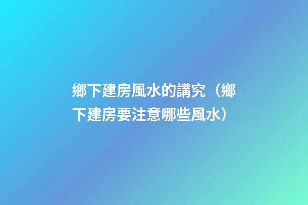 鄉下建房風水的講究（鄉下建房要注意哪些風水）
