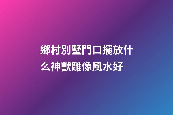 鄉村別墅門口擺放什么神獸雕像風水好