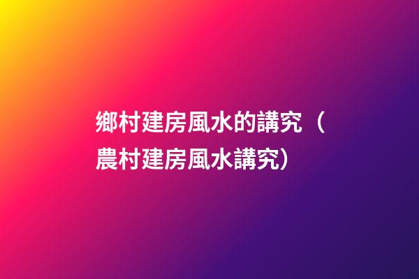 鄉村建房風水的講究（農村建房風水講究）