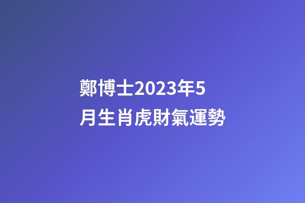 鄭博士2023年5月生肖虎財氣運勢