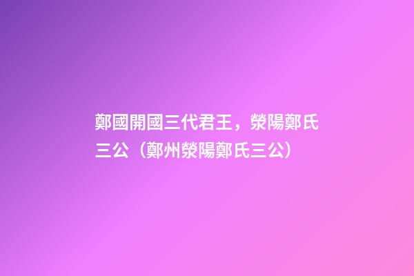 鄭國開國三代君王，滎陽鄭氏三公（鄭州滎陽鄭氏三公）