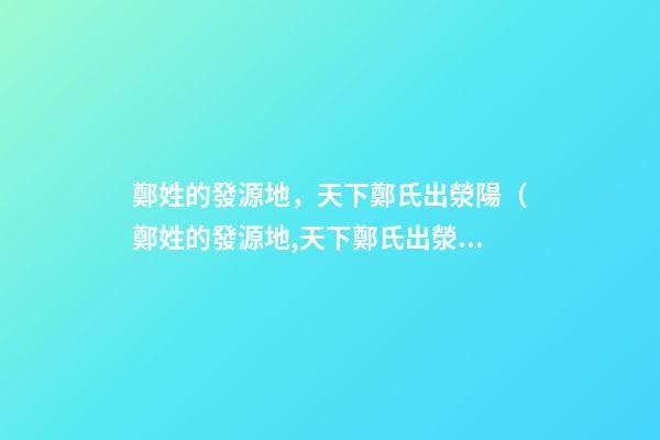 鄭姓的發源地，天下鄭氏出滎陽（鄭姓的發源地,天下鄭氏出滎陽了嗎）