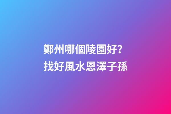 鄭州哪個陵園好？找好風水恩澤子孫
