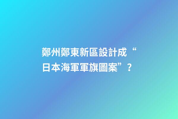 鄭州鄭東新區設計成“日本海軍軍旗圖案”？