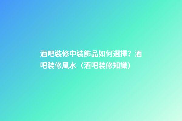 酒吧裝修中裝飾品如何選擇？酒吧裝修風水（酒吧裝修知識）