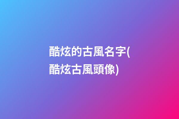 酷炫的古風名字(酷炫古風頭像)
