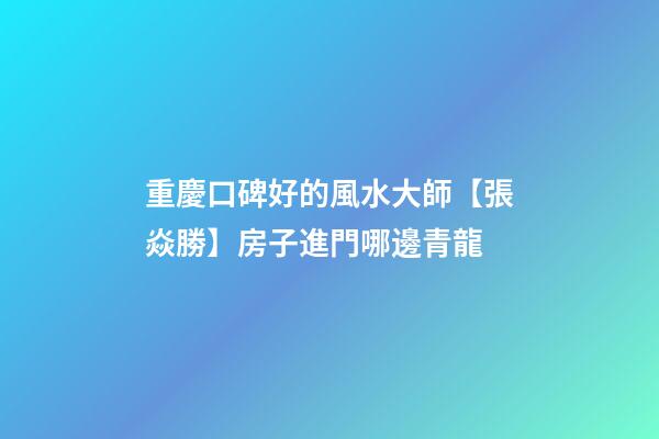 重慶口碑好的風水大師【張焱勝】房子進門哪邊青龍
