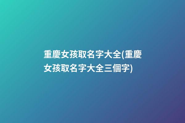 重慶女孩取名字大全(重慶女孩取名字大全三個字)