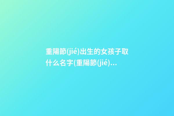 重陽節(jié)出生的女孩子取什么名字(重陽節(jié)出生的女孩取什么名字好聽)